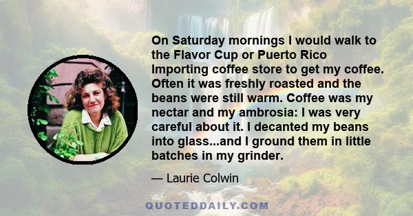 On Saturday mornings I would walk to the Flavor Cup or Puerto Rico Importing coffee store to get my coffee. Often it was freshly roasted and the beans were still warm. Coffee was my nectar and my ambrosia: I was very