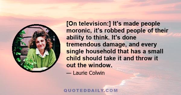 [On television:] It's made people moronic, it's robbed people of their ability to think. It's done tremendous damage, and every single household that has a small child should take it and throw it out the window.