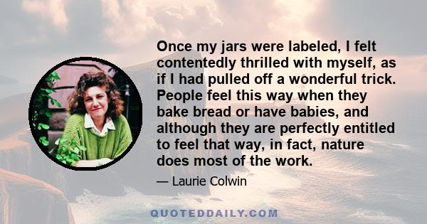 Once my jars were labeled, I felt contentedly thrilled with myself, as if I had pulled off a wonderful trick. People feel this way when they bake bread or have babies, and although they are perfectly entitled to feel