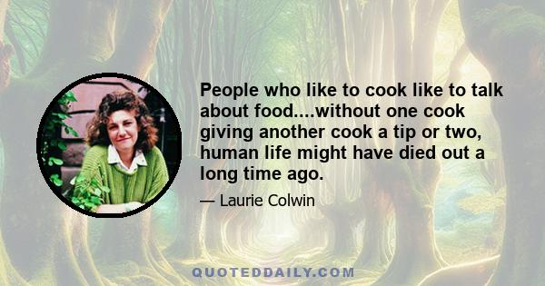 People who like to cook like to talk about food....without one cook giving another cook a tip or two, human life might have died out a long time ago.