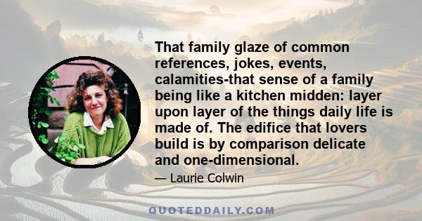 That family glaze of common references, jokes, events, calamities-that sense of a family being like a kitchen midden: layer upon layer of the things daily life is made of. The edifice that lovers build is by comparison