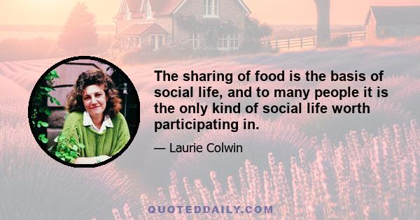 The sharing of food is the basis of social life, and to many people it is the only kind of social life worth participating in.