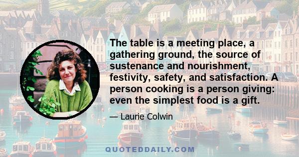 The table is a meeting place, a gathering ground, the source of sustenance and nourishment, festivity, safety, and satisfaction. A person cooking is a person giving: even the simplest food is a gift.