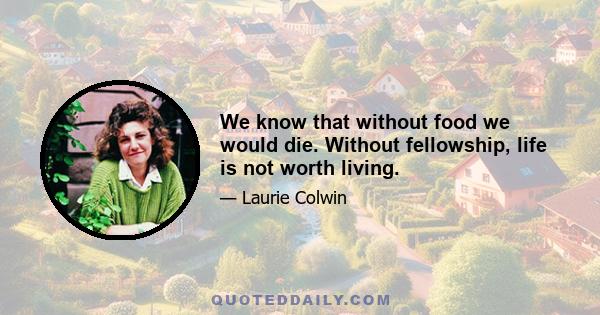 We know that without food we would die. Without fellowship, life is not worth living.