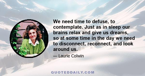 We need time to defuse, to contemplate. Just as in sleep our brains relax and give us dreams, so at some time in the day we need to disconnect, reconnect, and look around us.