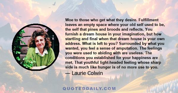 Woe to those who get what they desire. Fulfillment leaves an empty space where your old self used to be, the self that pines and broods and reflects. You furnish a dream house in your imagination, but how startling and