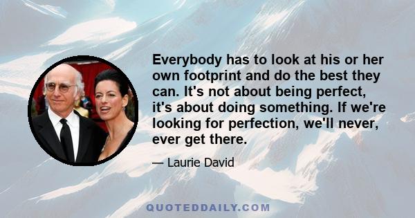 Everybody has to look at his or her own footprint and do the best they can. It's not about being perfect, it's about doing something. If we're looking for perfection, we'll never, ever get there.