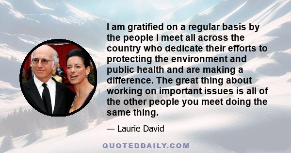 I am gratified on a regular basis by the people I meet all across the country who dedicate their efforts to protecting the environment and public health and are making a difference. The great thing about working on