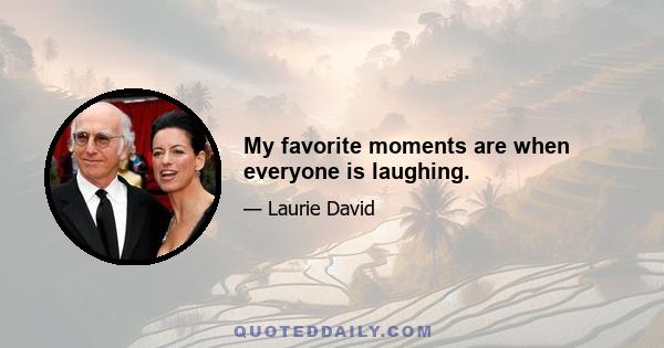 My favorite moments are when everyone is laughing.