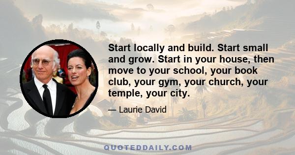 Start locally and build. Start small and grow. Start in your house, then move to your school, your book club, your gym, your church, your temple, your city.