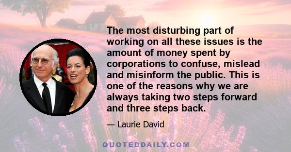 The most disturbing part of working on all these issues is the amount of money spent by corporations to confuse, mislead and misinform the public. This is one of the reasons why we are always taking two steps forward