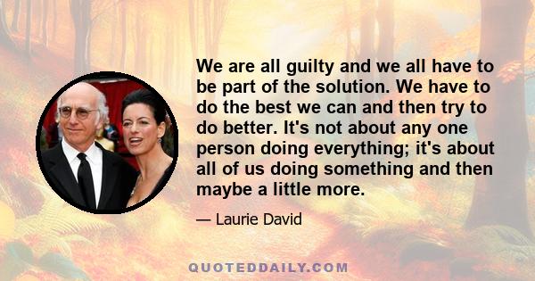 We are all guilty and we all have to be part of the solution. We have to do the best we can and then try to do better. It's not about any one person doing everything; it's about all of us doing something and then maybe