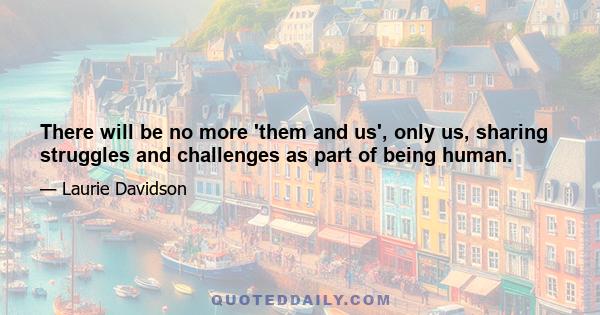 There will be no more 'them and us', only us, sharing struggles and challenges as part of being human.