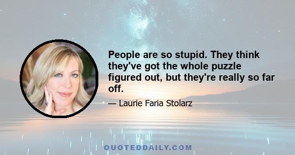 People are so stupid. They think they've got the whole puzzle figured out, but they're really so far off.