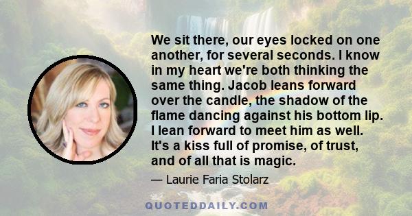 We sit there, our eyes locked on one another, for several seconds. I know in my heart we're both thinking the same thing. Jacob leans forward over the candle, the shadow of the flame dancing against his bottom lip. I