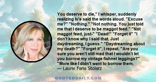 You deserve to die, I whisper, suddenly realizing Iv'e said the words aloud. Excuse me? Nothing. Not nothing. You just told me that I deserve to be maggot feed. Not maggot feed, just- Dead! Forget it I don't know why I