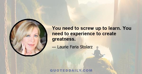 You need to screw up to learn. You need to experience to create greatness.