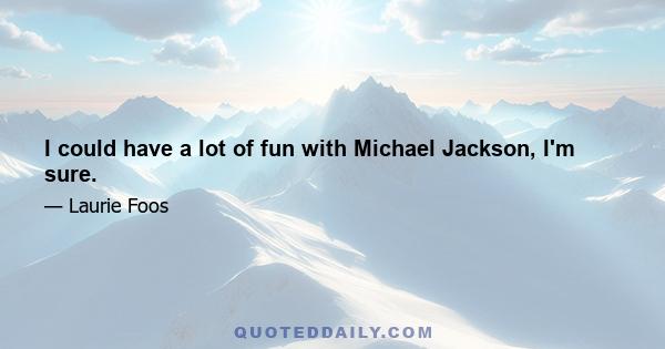 I could have a lot of fun with Michael Jackson, I'm sure.