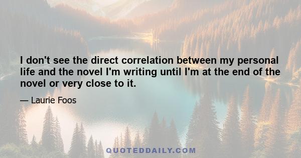 I don't see the direct correlation between my personal life and the novel I'm writing until I'm at the end of the novel or very close to it.