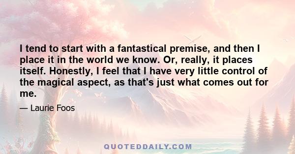 I tend to start with a fantastical premise, and then I place it in the world we know. Or, really, it places itself. Honestly, I feel that I have very little control of the magical aspect, as that's just what comes out