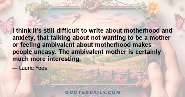 I think it's still difficult to write about motherhood and anxiety, that talking about not wanting to be a mother or feeling ambivalent about motherhood makes people uneasy. The ambivalent mother is certainly much more