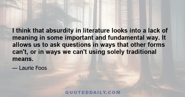 I think that absurdity in literature looks into a lack of meaning in some important and fundamental way. It allows us to ask questions in ways that other forms can't, or in ways we can't using solely traditional means.