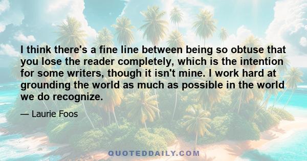 I think there's a fine line between being so obtuse that you lose the reader completely, which is the intention for some writers, though it isn't mine. I work hard at grounding the world as much as possible in the world 