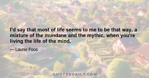 I'd say that most of life seems to me to be that way, a mixture of the mundane and the mythic, when you're living the life of the mind.