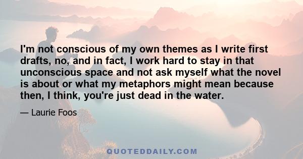 I'm not conscious of my own themes as I write first drafts, no, and in fact, I work hard to stay in that unconscious space and not ask myself what the novel is about or what my metaphors might mean because then, I