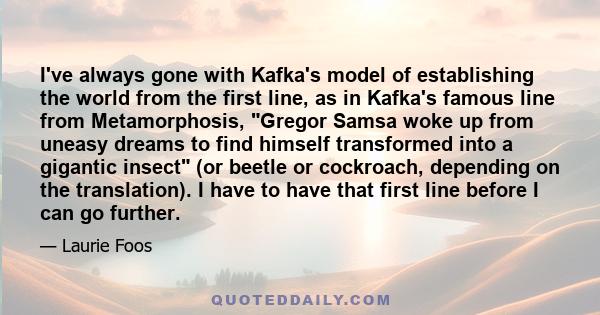 I've always gone with Kafka's model of establishing the world from the first line, as in Kafka's famous line from Metamorphosis, Gregor Samsa woke up from uneasy dreams to find himself transformed into a gigantic insect 