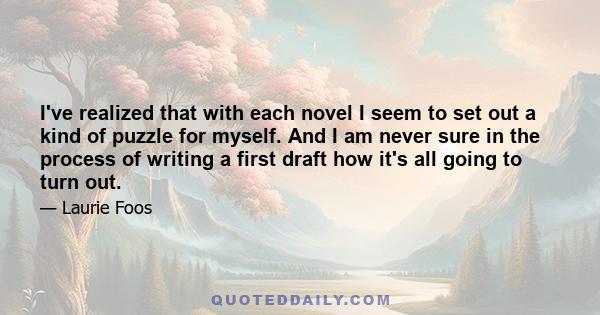 I've realized that with each novel I seem to set out a kind of puzzle for myself. And I am never sure in the process of writing a first draft how it's all going to turn out.