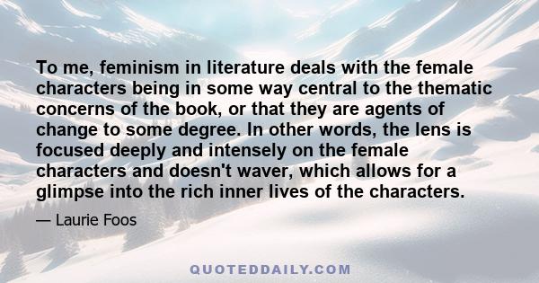 To me, feminism in literature deals with the female characters being in some way central to the thematic concerns of the book, or that they are agents of change to some degree. In other words, the lens is focused deeply 