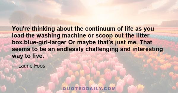 You're thinking about the continuum of life as you load the washing machine or scoop out the litter box.blue-girl-larger Or maybe that's just me. That seems to be an endlessly challenging and interesting way to live.