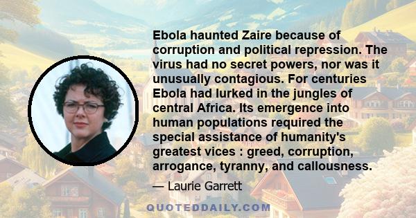 Ebola haunted Zaire because of corruption and political repression. The virus had no secret powers, nor was it unusually contagious. For centuries Ebola had lurked in the jungles of central Africa. Its emergence into