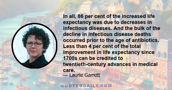 In all, 86 per cent of the increased life expectancy was due to decreases in infectious diseases. And the bulk of the decline in infectious disease deaths occurred prior to the age of antibiotics. Less than 4 per cent