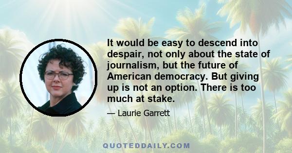 It would be easy to descend into despair, not only about the state of journalism, but the future of American democracy. But giving up is not an option. There is too much at stake.