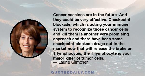 Cancer vaccines are in the future. And they could be very effective. Checkpoint blockade, which is acting your immune system to recognize those cancer cells and kill them is another very promising approach and there