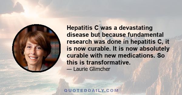 Hepatitis C was a devastating disease but because fundamental research was done in hepatitis C, it is now curable. It is now absolutely curable with new medications. So this is transformative.