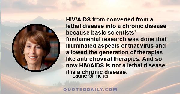 HIV/AIDS from converted from a lethal disease into a chronic disease because basic scientists' fundamental research was done that illuminated aspects of that virus and allowed the generation of therapies like