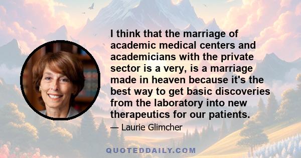 I think that the marriage of academic medical centers and academicians with the private sector is a very, is a marriage made in heaven because it's the best way to get basic discoveries from the laboratory into new