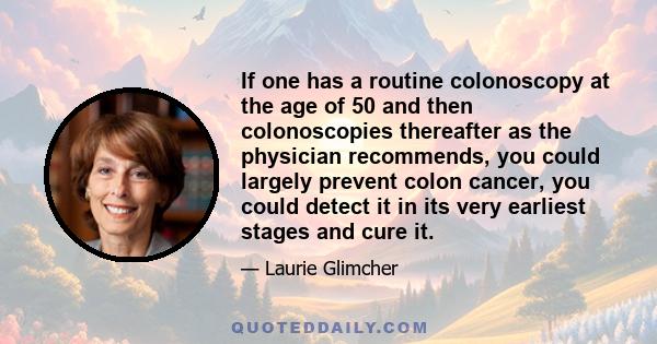 If one has a routine colonoscopy at the age of 50 and then colonoscopies thereafter as the physician recommends, you could largely prevent colon cancer, you could detect it in its very earliest stages and cure it.