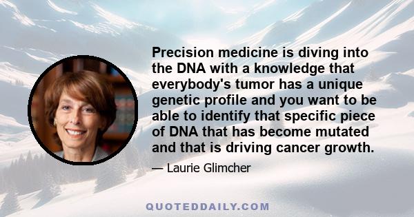 Precision medicine is diving into the DNA with a knowledge that everybody's tumor has a unique genetic profile and you want to be able to identify that specific piece of DNA that has become mutated and that is driving