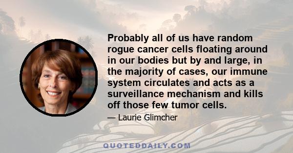 Probably all of us have random rogue cancer cells floating around in our bodies but by and large, in the majority of cases, our immune system circulates and acts as a surveillance mechanism and kills off those few tumor 