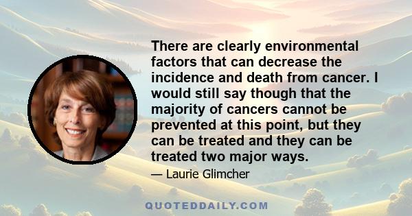 There are clearly environmental factors that can decrease the incidence and death from cancer. I would still say though that the majority of cancers cannot be prevented at this point, but they can be treated and they