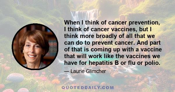 When I think of cancer prevention, I think of cancer vaccines, but I think more broadly of all that we can do to prevent cancer. And part of that is coming up with a vaccine that will work like the vaccines we have for