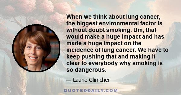 When we think about lung cancer, the biggest environmental factor is without doubt smoking. Um, that would make a huge impact and has made a huge impact on the incidence of lung cancer. We have to keep pushing that and