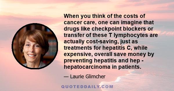 When you think of the costs of cancer care, one can imagine that drugs like checkpoint blockers or transfer of these T lymphocytes are actually cost-saving, just as treatments for hepatitis C, while expensive, overall