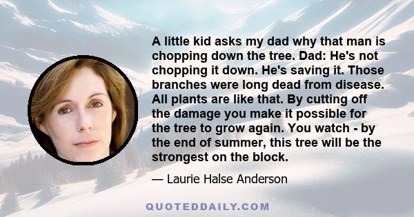 A little kid asks my dad why that man is chopping down the tree. Dad: He's not chopping it down. He's saving it. Those branches were long dead from disease. All plants are like that. By cutting off the damage you make