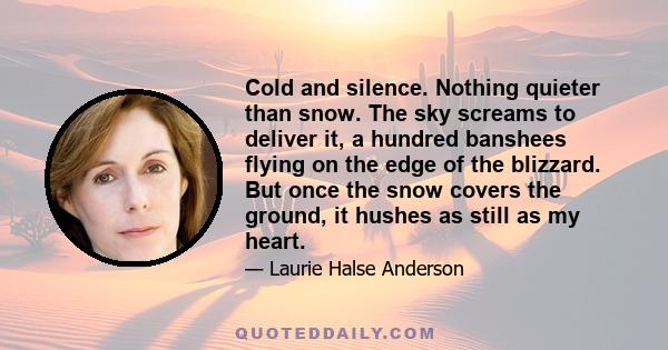 Cold and silence. Nothing quieter than snow. The sky screams to deliver it, a hundred banshees flying on the edge of the blizzard. But once the snow covers the ground, it hushes as still as my heart.