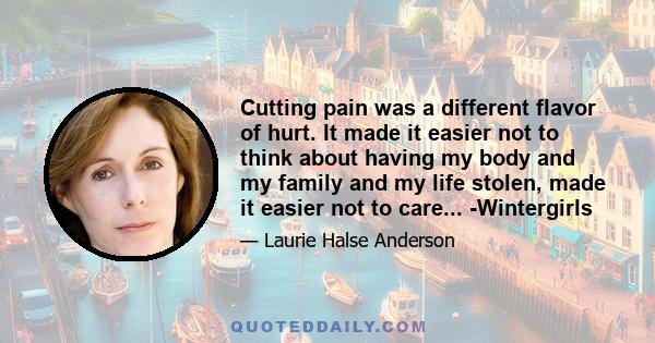 Cutting pain was a different flavor of hurt. It made it easier not to think about having my body and my family and my life stolen, made it easier not to care... -Wintergirls